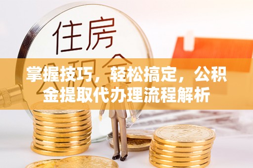 林芝掌握技巧，轻松搞定，公积金提取代办理流程解析