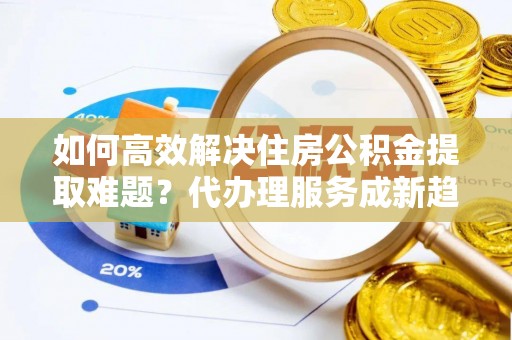林芝如何高效解决住房公积金提取难题？代办理服务成新趋势