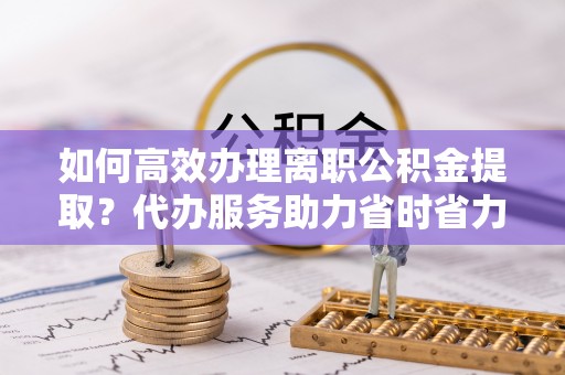 林芝如何高效办理离职公积金提取？代办服务助力省时省力